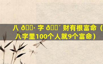 八 🌷 字 🐴 财有根富命（八字里100个人就9个富命）